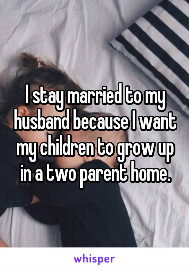 I stay married to my husband because I want my children to grow up in a two parent home.