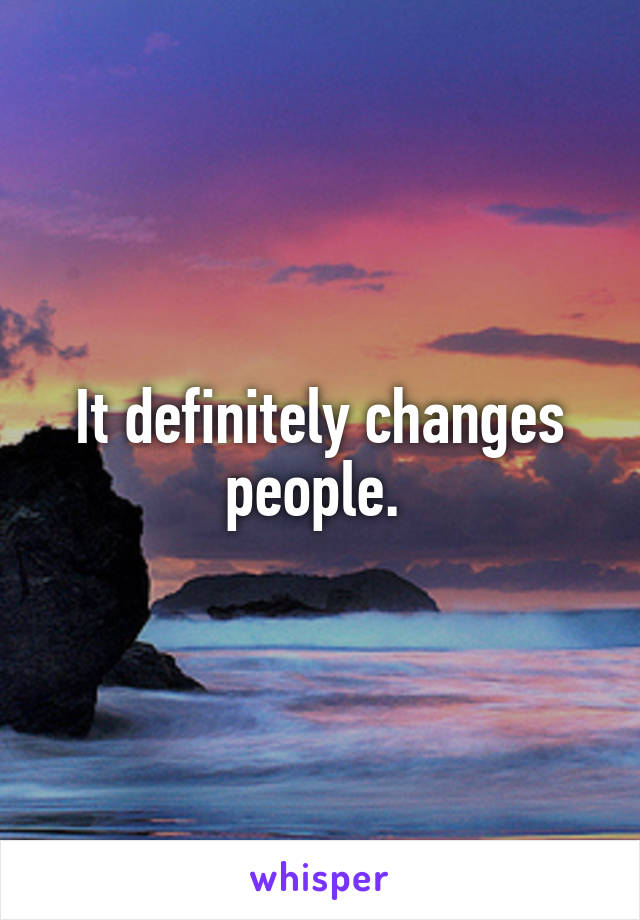 It definitely changes people. 
