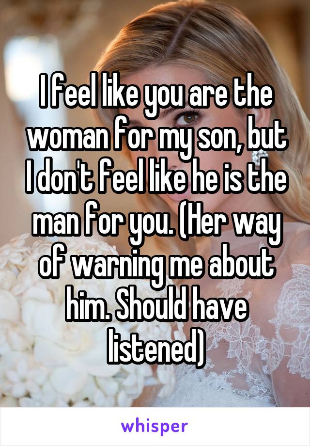 I feel like you are the woman for my son, but I don't feel like he is the man for you. (Her way of warning me about him. Should have listened)