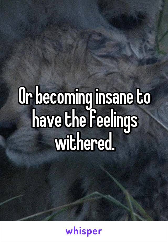 Or becoming insane to have the feelings withered.