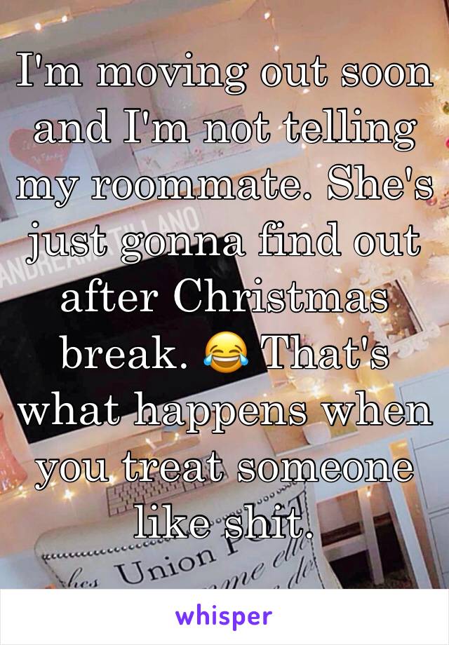 I'm moving out soon and I'm not telling my roommate. She's just gonna find out after Christmas break. 😂 That's what happens when you treat someone like shit. 
