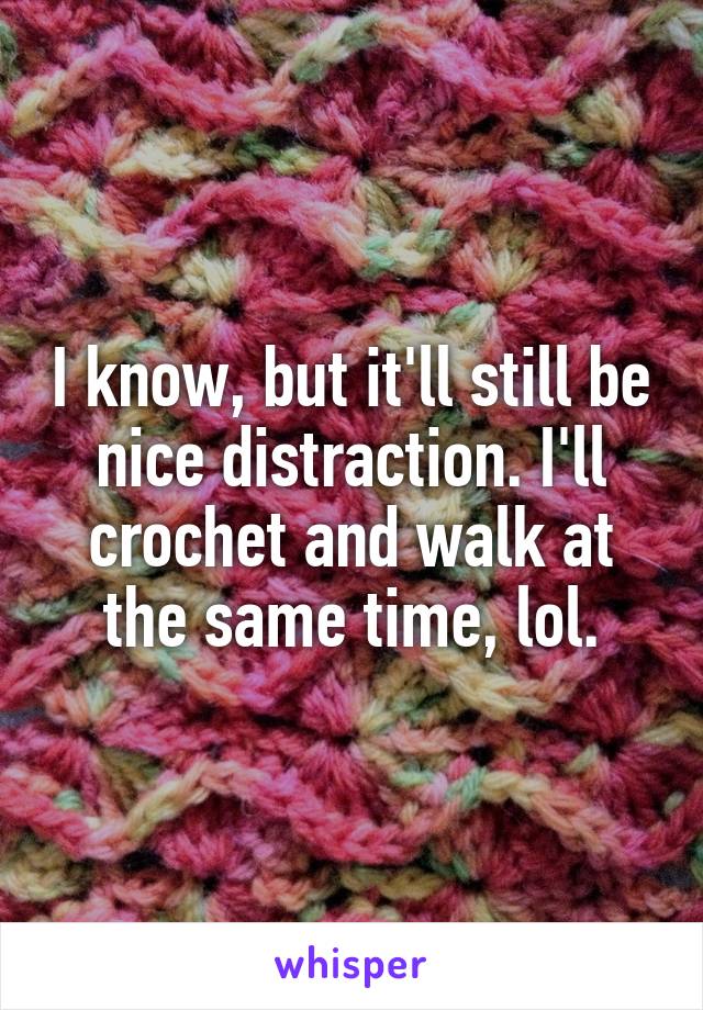 I know, but it'll still be nice distraction. I'll crochet and walk at the same time, lol.