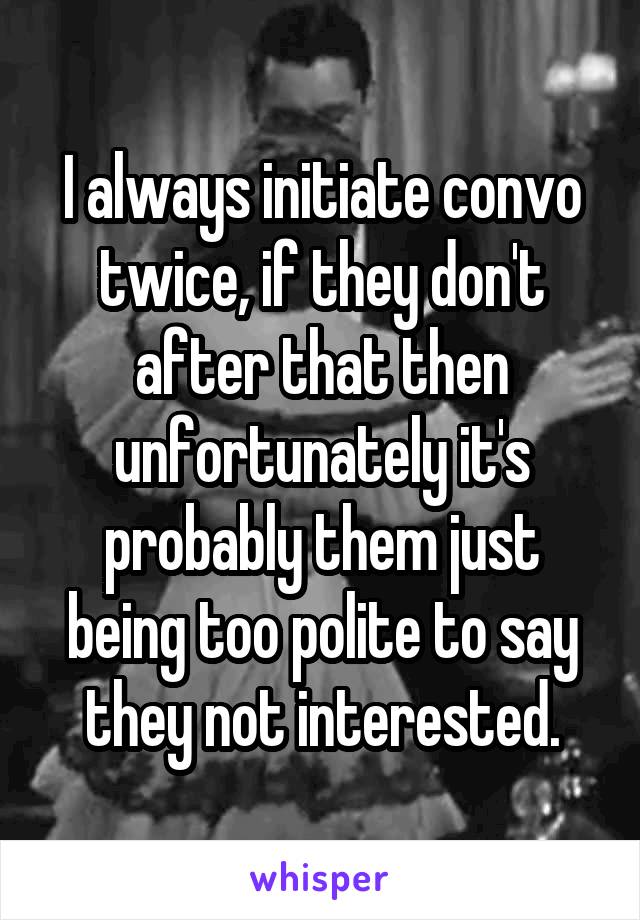 I always initiate convo twice, if they don't after that then unfortunately it's probably them just being too polite to say they not interested.