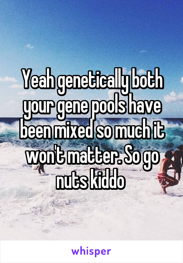 Yeah genetically both your gene pools have been mixed so much it won't matter. So go nuts kiddo 