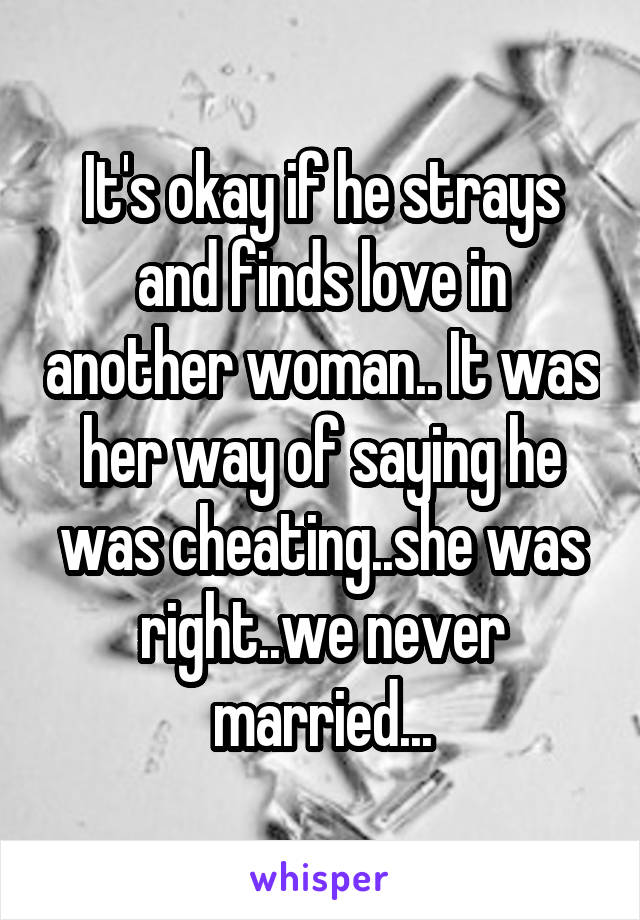 It's okay if he strays and finds love in another woman.. It was her way of saying he was cheating..she was right..we never married...