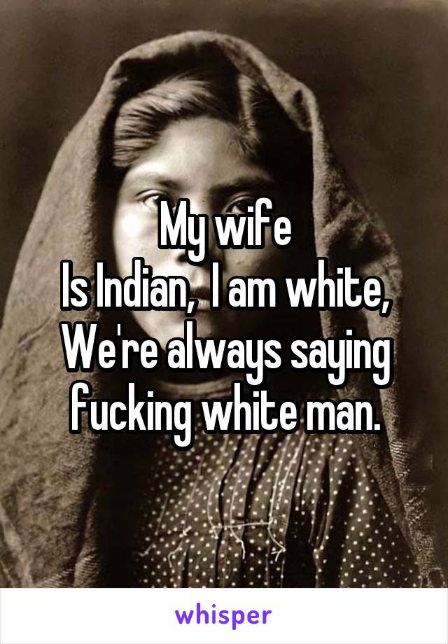 My wife
Is Indian,  I am white,
We're always saying fucking white man.