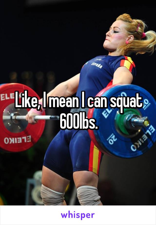Like, I mean I can squat 600lbs.