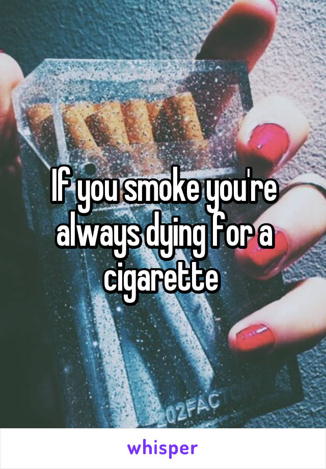 If you smoke you're always dying for a cigarette 