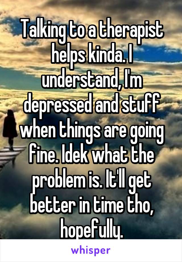 Talking to a therapist helps kinda. I understand, I'm depressed and stuff when things are going fine. Idek what the problem is. It'll get better in time tho, hopefully.