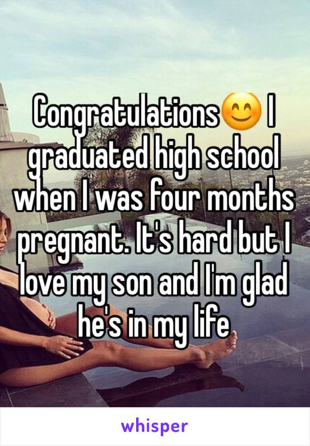 Congratulations😊 I graduated high school when I was four months pregnant. It's hard but I love my son and I'm glad he's in my life