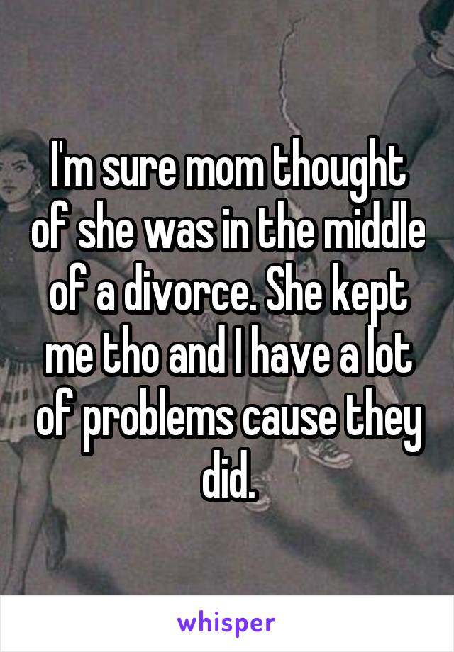 I'm sure mom thought of she was in the middle of a divorce. She kept me tho and I have a lot of problems cause they did.