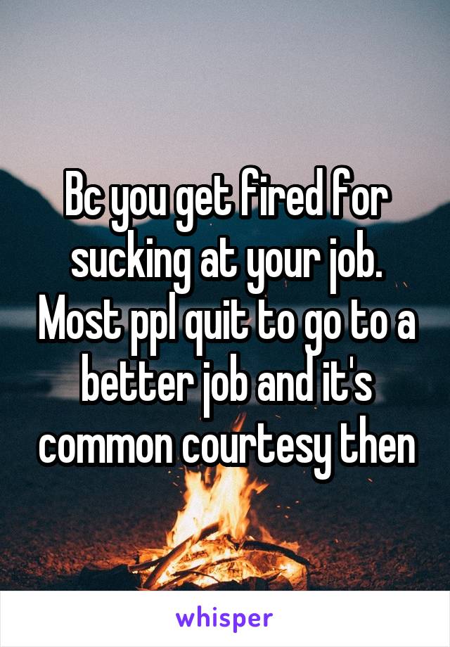 Bc you get fired for sucking at your job. Most ppl quit to go to a better job and it's common courtesy then