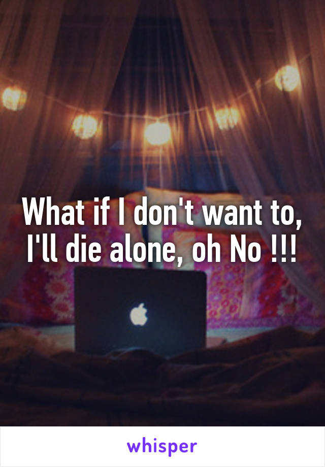 What if I don't want to, I'll die alone, oh No !!!