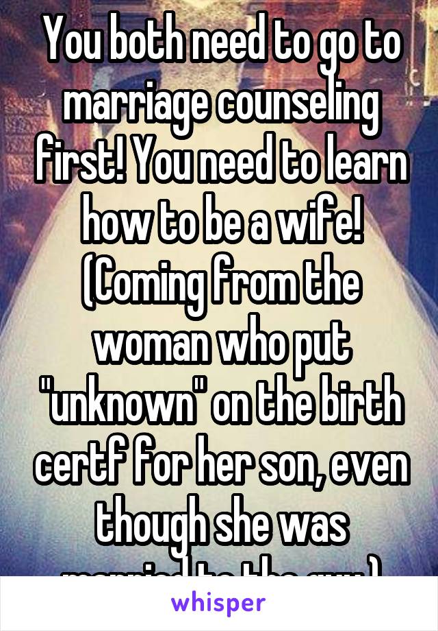 You both need to go to marriage counseling first! You need to learn how to be a wife! (Coming from the woman who put "unknown" on the birth certf for her son, even though she was married to the guy.)