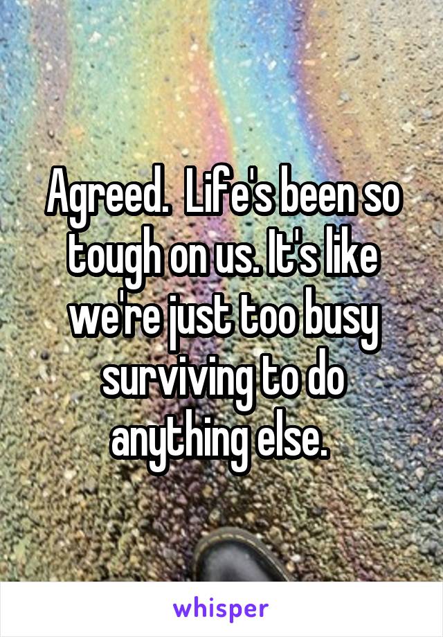 Agreed.  Life's been so tough on us. It's like we're just too busy surviving to do anything else. 