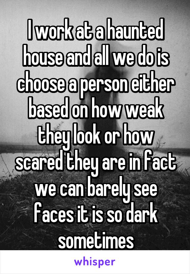 I work at a haunted house and all we do is choose a person either based on how weak they look or how scared they are in fact we can barely see faces it is so dark sometimes