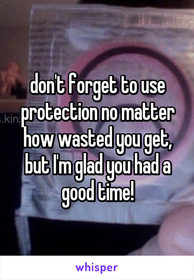 don't forget to use protection no matter how wasted you get, but I'm glad you had a good time!