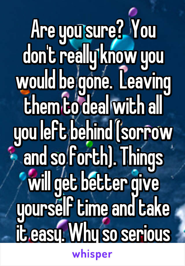 Are you sure?  You don't really know you would be gone.  Leaving them to deal with all you left behind (sorrow and so forth). Things will get better give yourself time and take it easy. Why so serious
