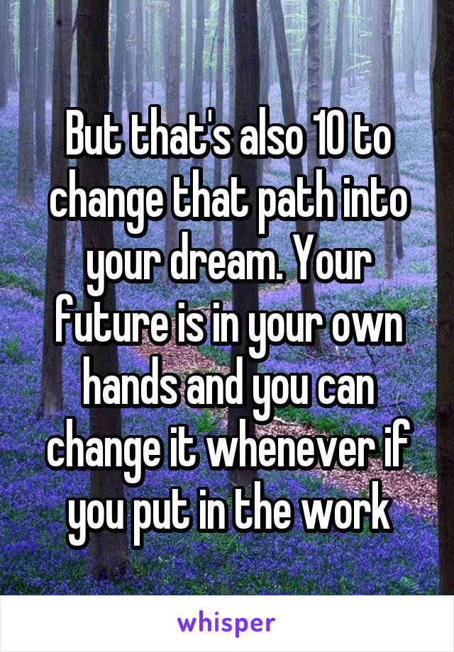 But that's also 10 to change that path into your dream. Your future is in your own hands and you can change it whenever if you put in the work