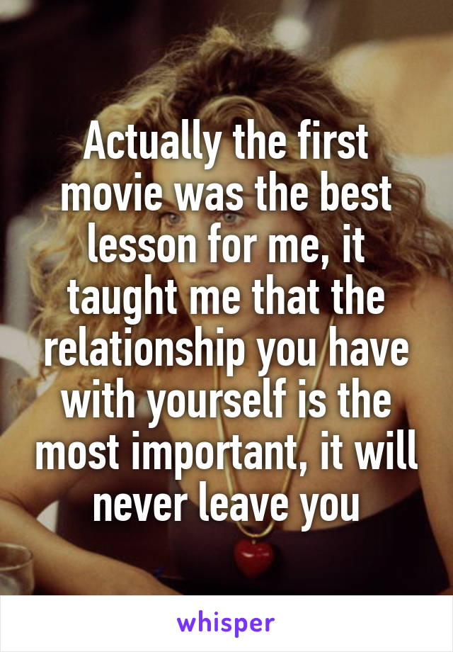 Actually the first movie was the best lesson for me, it taught me that the relationship you have with yourself is the most important, it will never leave you