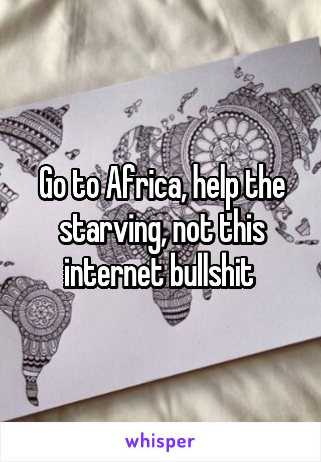Go to Africa, help the starving, not this internet bullshit 