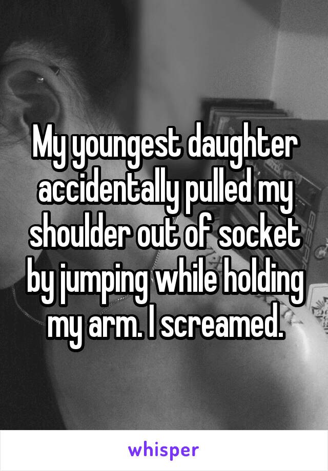 My youngest daughter accidentally pulled my shoulder out of socket by jumping while holding my arm. I screamed.