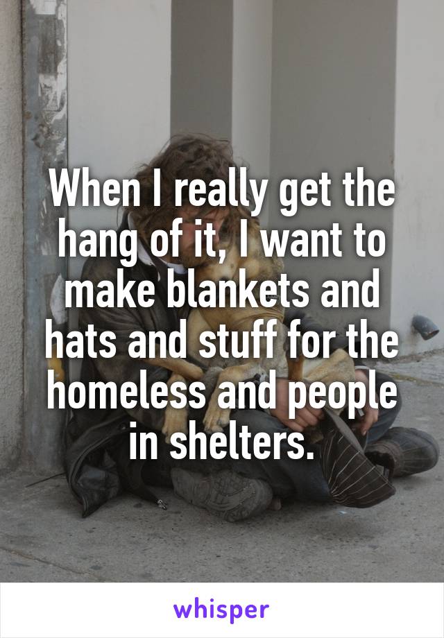 When I really get the hang of it, I want to make blankets and hats and stuff for the homeless and people in shelters.