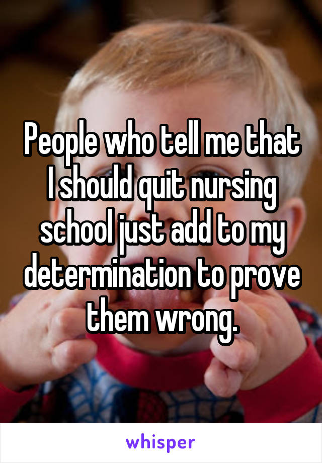 People who tell me that I should quit nursing school just add to my determination to prove them wrong.
