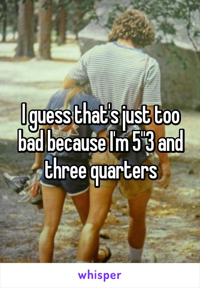 I guess that's just too bad because I'm 5"3 and three quarters