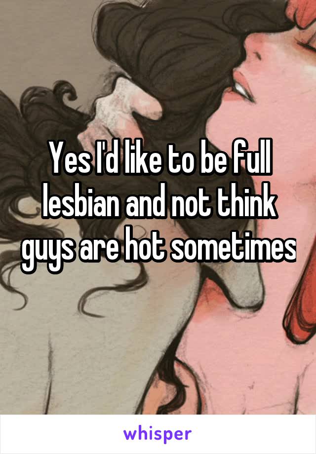 Yes I'd like to be full lesbian and not think guys are hot sometimes 