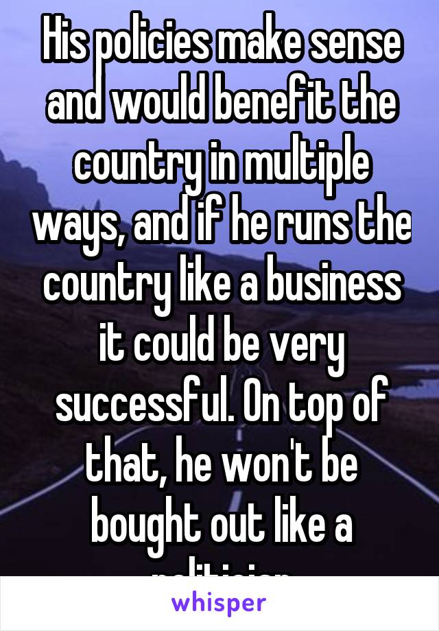 His policies make sense and would benefit the country in multiple ways, and if he runs the country like a business it could be very successful. On top of that, he won't be bought out like a politician