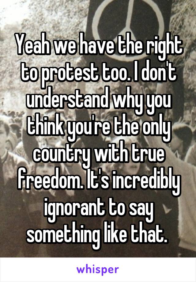 Yeah we have the right to protest too. I don't understand why you think you're the only country with true freedom. It's incredibly ignorant to say something like that. 