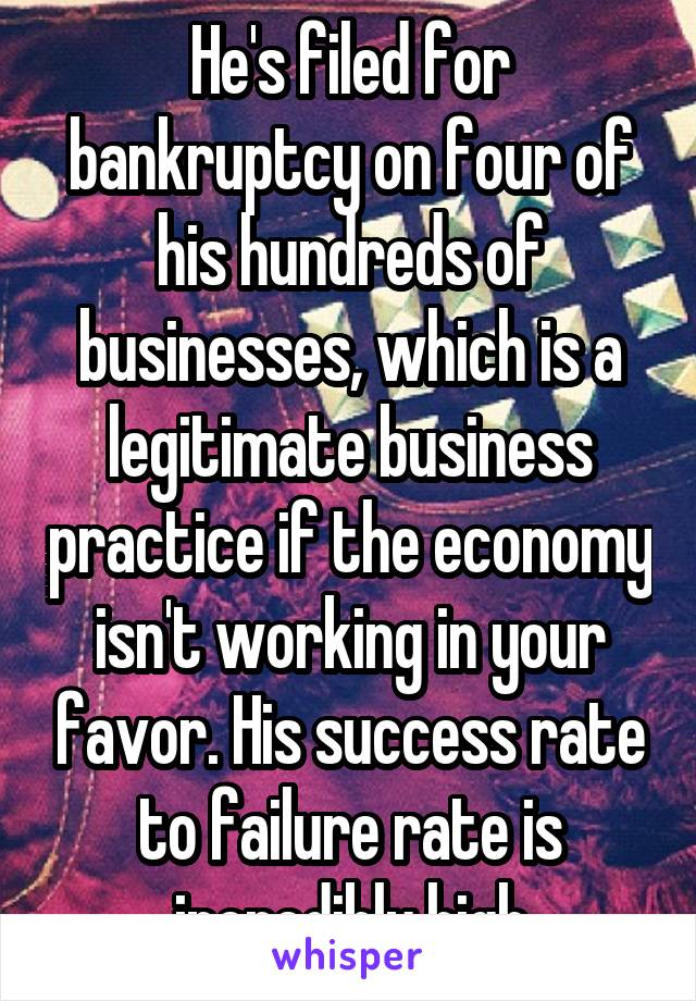 He's filed for bankruptcy on four of his hundreds of businesses, which is a legitimate business practice if the economy isn't working in your favor. His success rate to failure rate is incredibly high