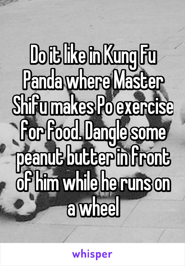 Do it like in Kung Fu Panda where Master Shifu makes Po exercise for food. Dangle some peanut butter in front of him while he runs on a wheel