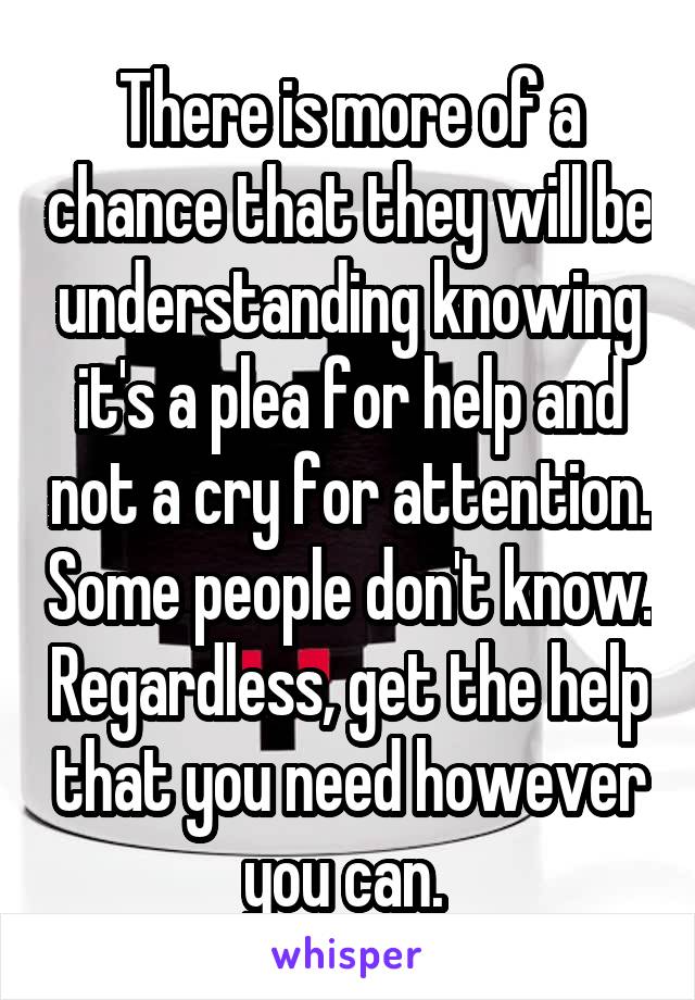 There is more of a chance that they will be understanding knowing it's a plea for help and not a cry for attention. Some people don't know. Regardless, get the help that you need however you can. 