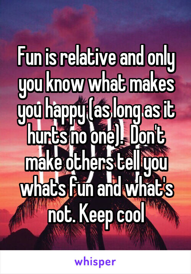 Fun is relative and only you know what makes you happy (as long as it hurts no one).  Don't make others tell you whats fun and what's not. Keep cool