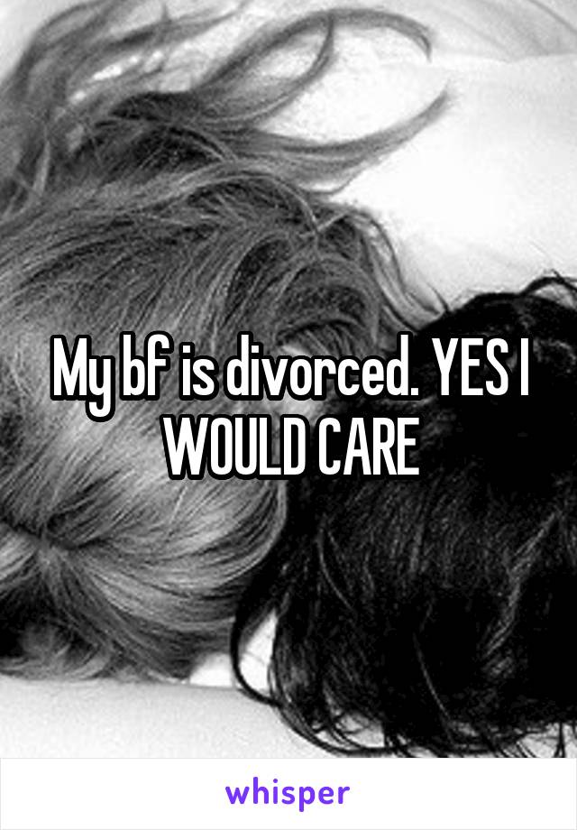 My bf is divorced. YES I WOULD CARE