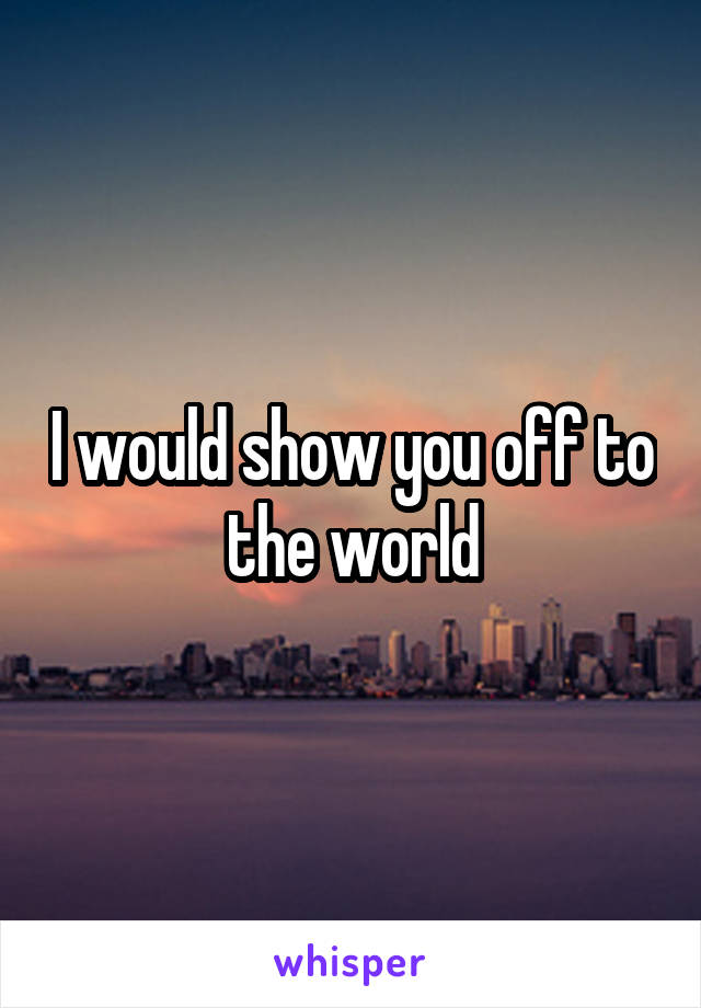 I would show you off to the world