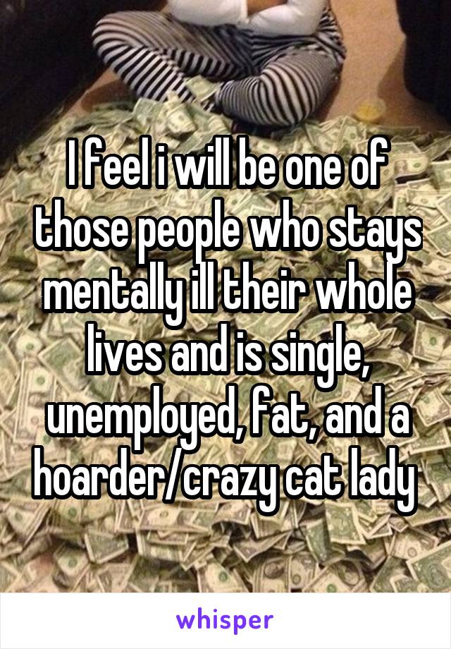 I feel i will be one of those people who stays mentally ill their whole lives and is single, unemployed, fat, and a hoarder/crazy cat lady 