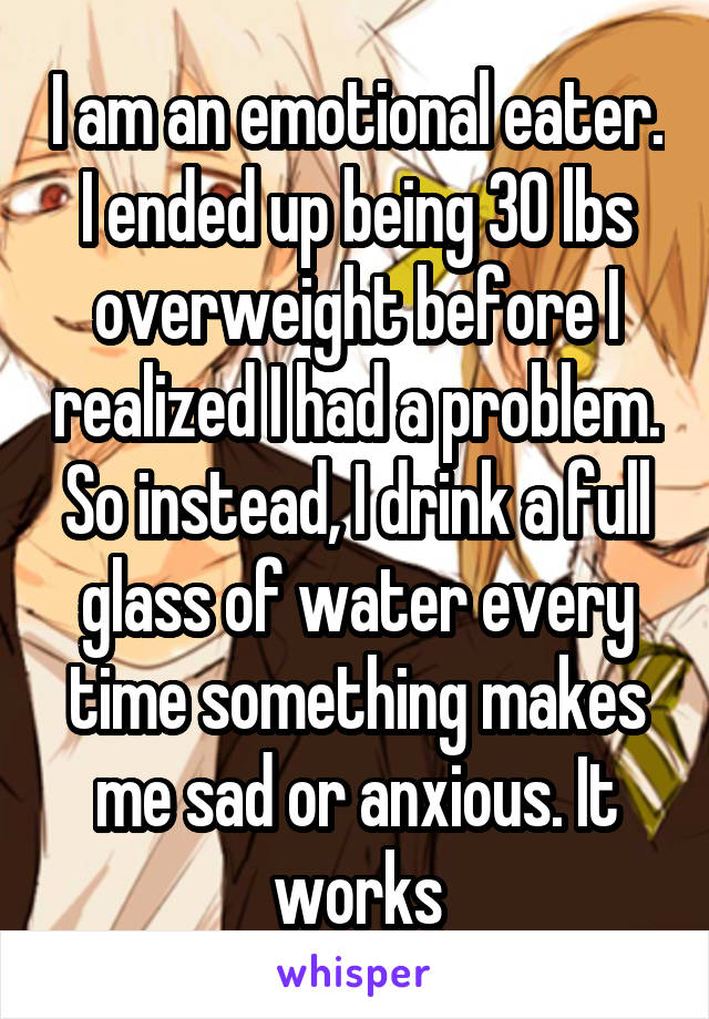 I am an emotional eater. I ended up being 30 lbs overweight before I realized I had a problem. So instead, I drink a full glass of water every time something makes me sad or anxious. It works