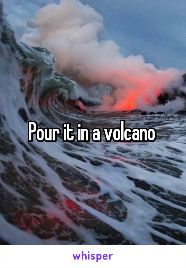 Pour it in a volcano 