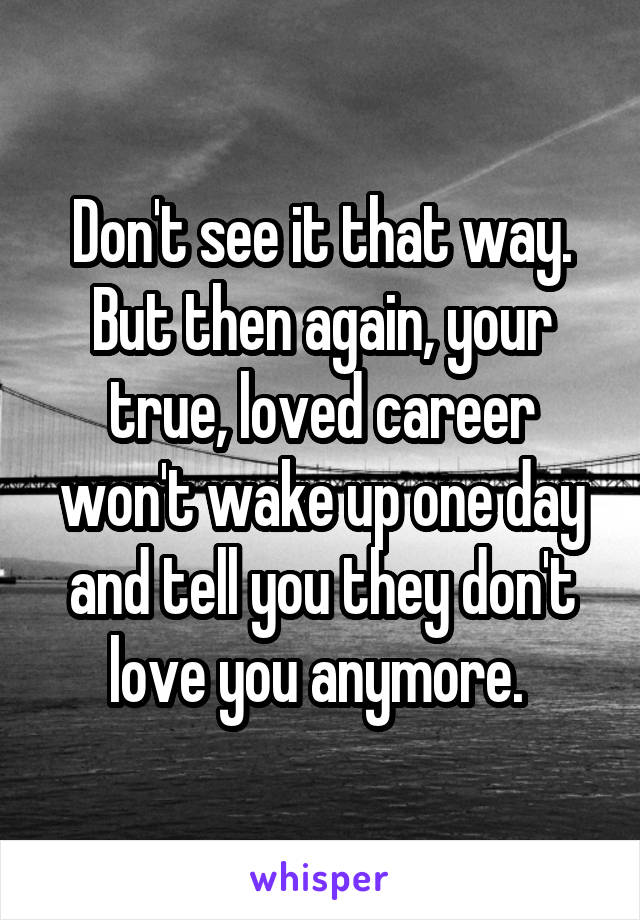 Don't see it that way.
But then again, your true, loved career won't wake up one day and tell you they don't love you anymore. 