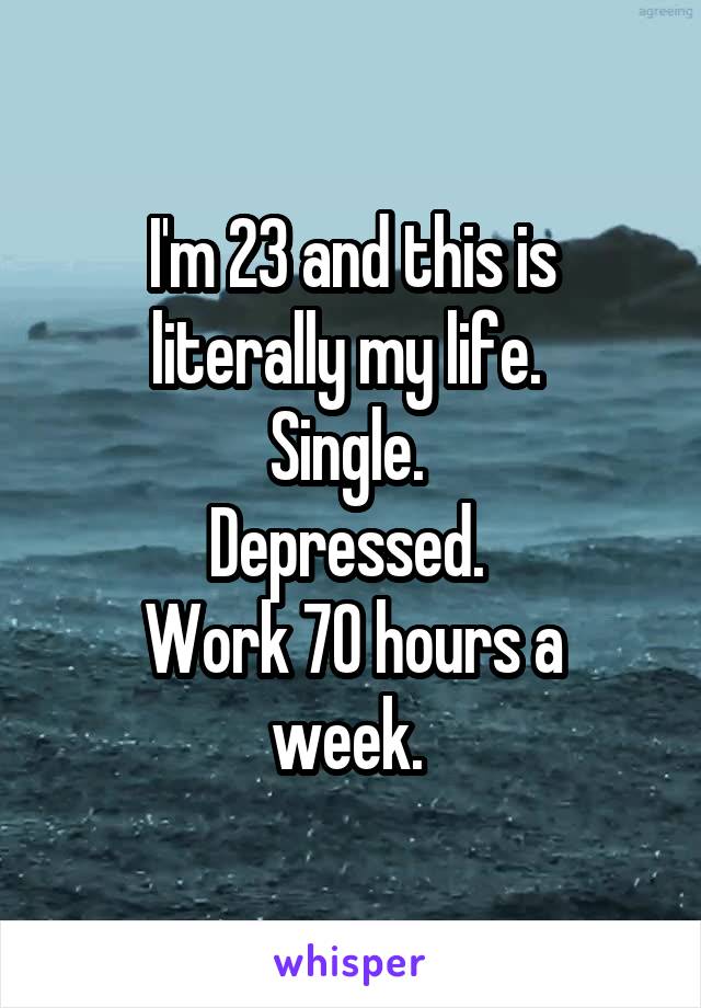 I'm 23 and this is literally my life. 
Single. 
Depressed. 
Work 70 hours a week. 