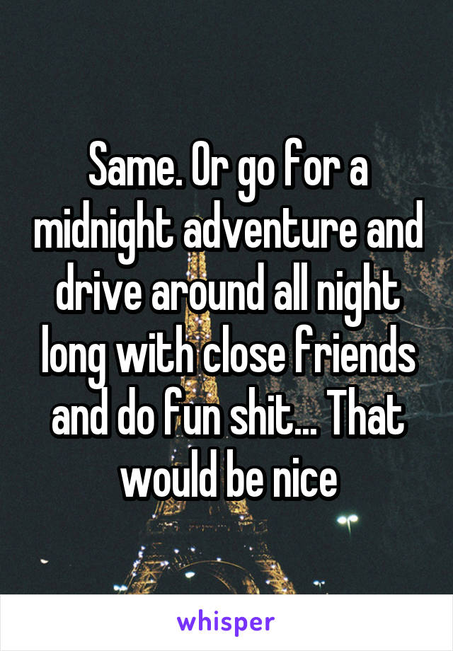 Same. Or go for a midnight adventure and drive around all night long with close friends and do fun shit... That would be nice