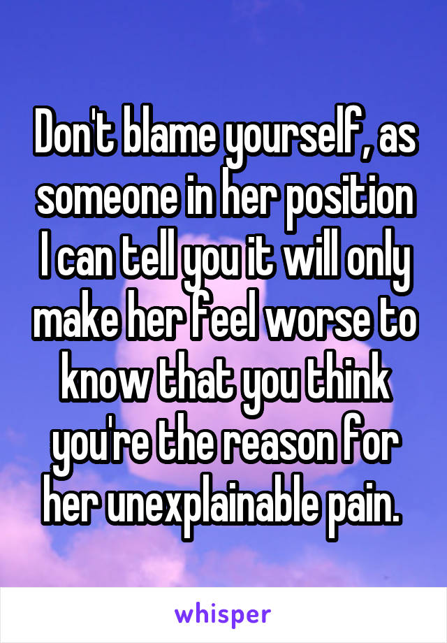 Don't blame yourself, as someone in her position I can tell you it will only make her feel worse to know that you think you're the reason for her unexplainable pain. 