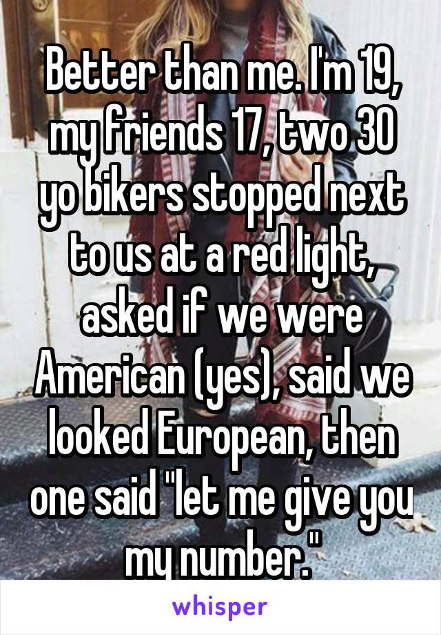 Better than me. I'm 19, my friends 17, two 30 yo bikers stopped next to us at a red light, asked if we were American (yes), said we looked European, then one said "let me give you my number."