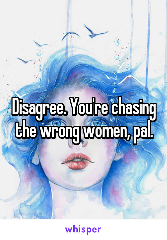 Disagree. You're chasing the wrong women, pal.