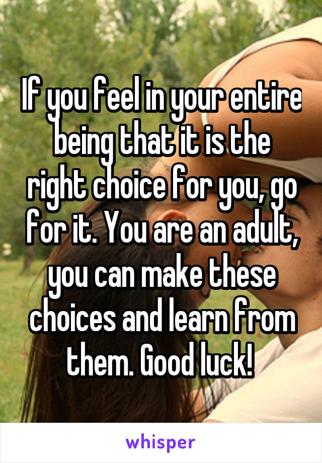 If you feel in your entire being that it is the right choice for you, go for it. You are an adult, you can make these choices and learn from them. Good luck! 