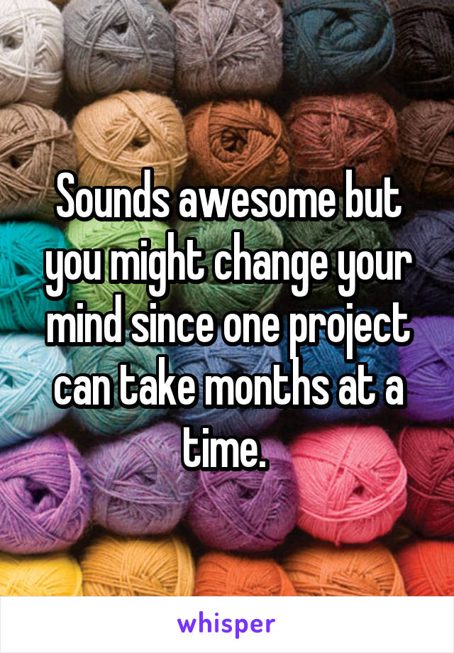 Sounds awesome but you might change your mind since one project can take months at a time. 