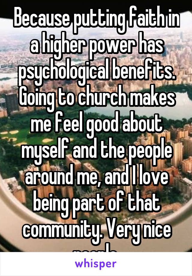 Because putting faith in a higher power has psychological benefits. Going to church makes me feel good about myself and the people around me, and I love being part of that community. Very nice people.